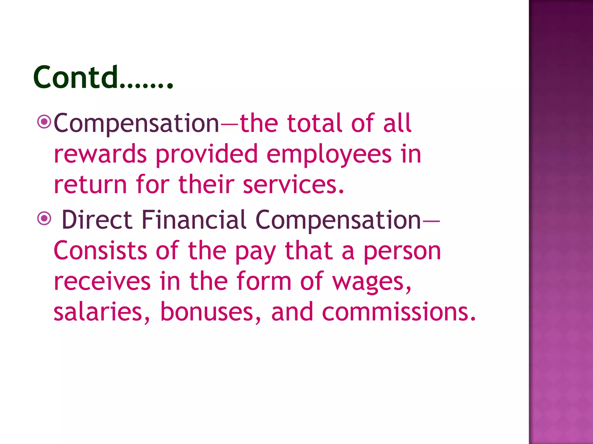 Contd……. Compensation —the total of all rewards provided employees in return for their services.  Direct Financial Compensation —Consists of the pay that a person receives in the form of wages, salaries, bonuses, and commissions. 