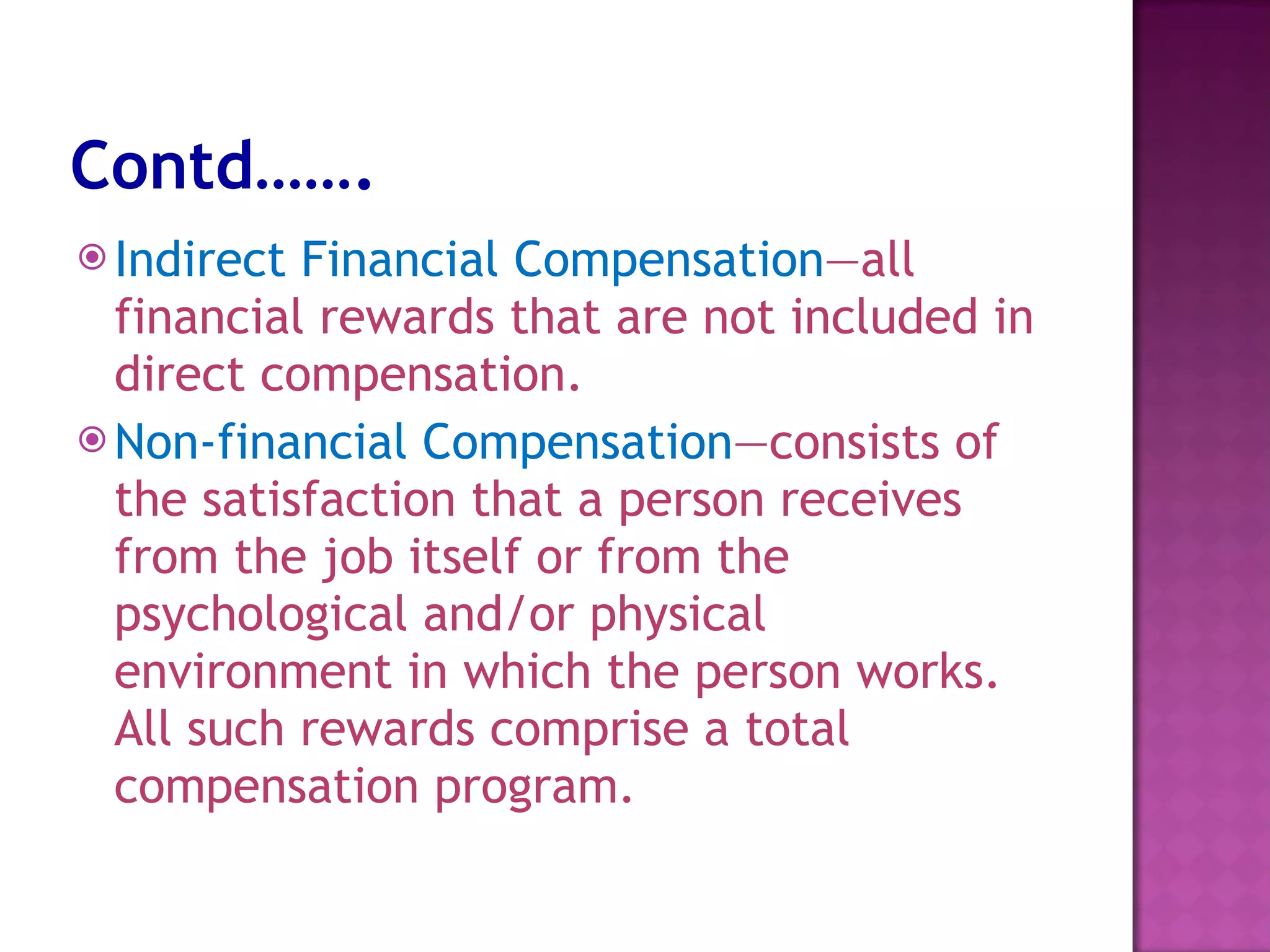 Contd……. Indirect Financial Compensation —all financial rewards that are not included in direct compensation.  Non-financial Compensation —consists of the satisfaction that a person receives from the job itself or from the psychological and/or physical environment in which the person works. All such rewards comprise a total compensation program.  