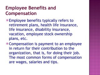 Employee Benefits and Compensation Employee benefits typically refers to retirement plans, health life insurance, life insurance, disability insurance, vacation, employee stock ownership plans, etc. Compensation is payment to an employee in return for their contribution to the organization, that is, for doing their job. The most common forms of compensation are wages, salaries and tips. 
