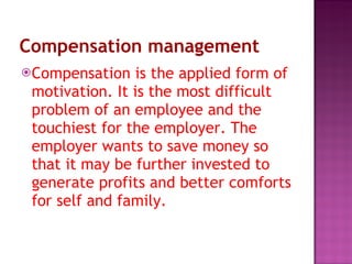 Compensation management Compensation is the applied form of motivation. It is the most difficult problem of an employee and the touchiest for the employer. The employer wants to save money so that it may be further invested to generate profits and better comforts for self and family.  