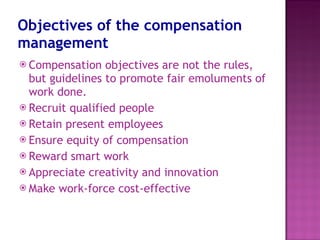 Objectives of the compensation management Compensation objectives are not the rules, but guidelines to promote fair emoluments of work done. Recruit qualified people Retain present employees Ensure equity of compensation Reward smart work Appreciate creativity and innovation Make work-force cost-effective 