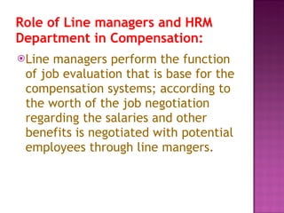 Role of Line managers and HRM Department in Compensation:   Line managers perform the function of job evaluation that is base for the compensation systems; according to the worth of the job negotiation regarding the salaries and other benefits is negotiated with potential employees through line mangers.  