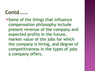 Contd……. Some of the things that influence compensation philosophy include present revenue of the company and expected profits in the future, market value of the jobs for which the company is hiring, and degree of competitiveness in the types of jobs a company offers.  