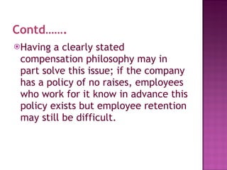 Contd……. Having a clearly stated compensation philosophy may in part solve this issue; if the company has a policy of no raises, employees who work for it know in advance this policy exists but employee retention may still be difficult.  
