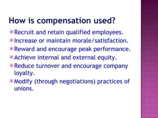 How is compensation used?   Recruit and retain qualified employees.  Increase or maintain morale/satisfaction.  Reward and encourage peak performance.  Achieve internal and external equity.  Reduce turnover and encourage company loyalty.  Modify (through negotiations) practices of unions.  