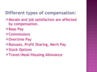 Different types of compensation: Morale and job satisfaction are affected by compensation. Base Pay  Commissions  Overtime Pay  Bonuses, Profit Sharing, Merit Pay  Stock Options  Travel/Meal/Housing Allowance  