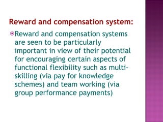 Reward and compensation system:   Reward and compensation systems are seen to be particularly important in view of their potential for encouraging certain aspects of functional flexibility such as multi-skilling (via pay for knowledge schemes) and team working (via group performance payments) 