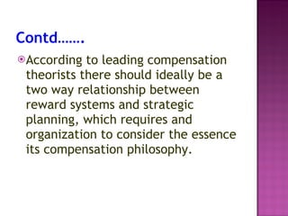 Contd……. According to leading compensation theorists there should ideally be a two way relationship between reward systems and strategic planning, which requires and organization to consider the essence its compensation philosophy. 