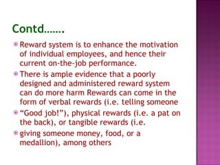 Contd……. Reward system is to enhance the motivation of individual employees, and hence their current on-the-job performance. There is ample evidence that a poorly designed and administered reward system can do more harm Rewards can come in the form of verbal rewards (i.e. telling someone “ Good job!”), physical rewards (i.e. a pat on the back), or tangible rewards (i.e. giving someone money, food, or a medallion), among others 