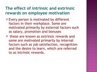 The effect of intrinsic and extrinsic rewards on employee motivation Every person is motivated by different factors in their workplace. Some are motivated primarily by external factors such as salary, promotion and bonuses these are known as extrinsic rewards and some are motivated primarily by internal factors such as job satisfaction, recognition and the desire to learn, which are referred to as intrinsic rewards. 