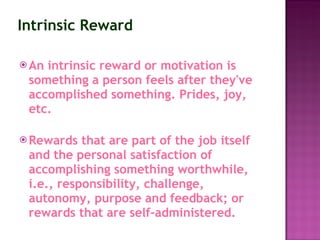 Intrinsic Reward An intrinsic reward or motivation is something a person feels after they've accomplished something. Prides, joy, etc. Rewards that are part of the job itself and the personal satisfaction of accomplishing something worthwhile, i.e., responsibility, challenge, autonomy, purpose and feedback; or rewards that are self-administered.   