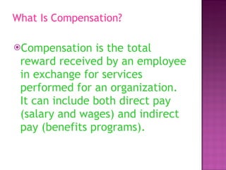 What Is Compensation? Compensation is the total reward received by an employee in exchange for services performed for an organization. It can include both direct pay (salary and wages) and indirect pay (benefits programs).  