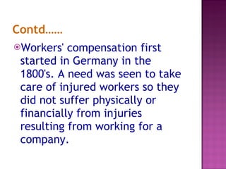 Contd…… Workers' compensation first started in Germany in the 1800's. A need was seen to take care of injured workers so they did not suffer physically or financially from injuries resulting from working for a company.  
