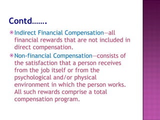 Contd……. Indirect Financial Compensation —all financial rewards that are not included in direct compensation.  Non-financial Compensation —consists of the satisfaction that a person receives from the job itself or from the psychological and/or physical environment in which the person works. All such rewards comprise a total compensation program.  