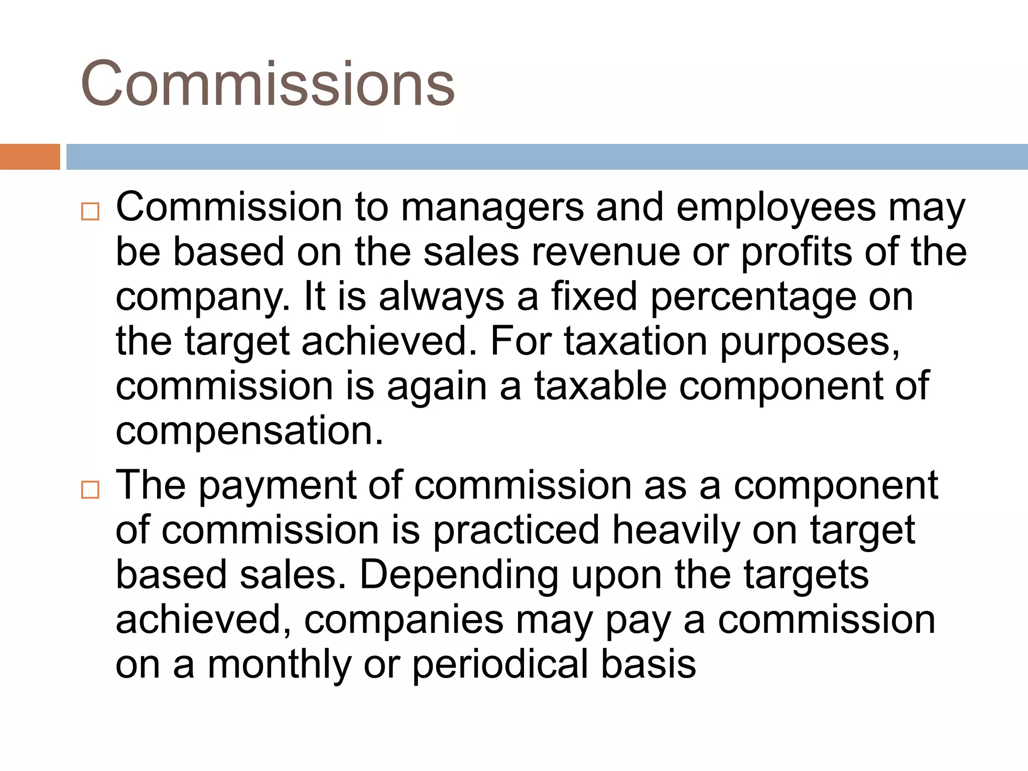 Commissions
 Commission to managers and employees may
be based on the sales revenue or profits of the
company. It is always a fixed percentage on
the target achieved. For taxation purposes,
commission is again a taxable component of
compensation.
 The payment of commission as a component
of commission is practiced heavily on target
based sales. Depending upon the targets
achieved, companies may pay a commission
on a monthly or periodical basis
 