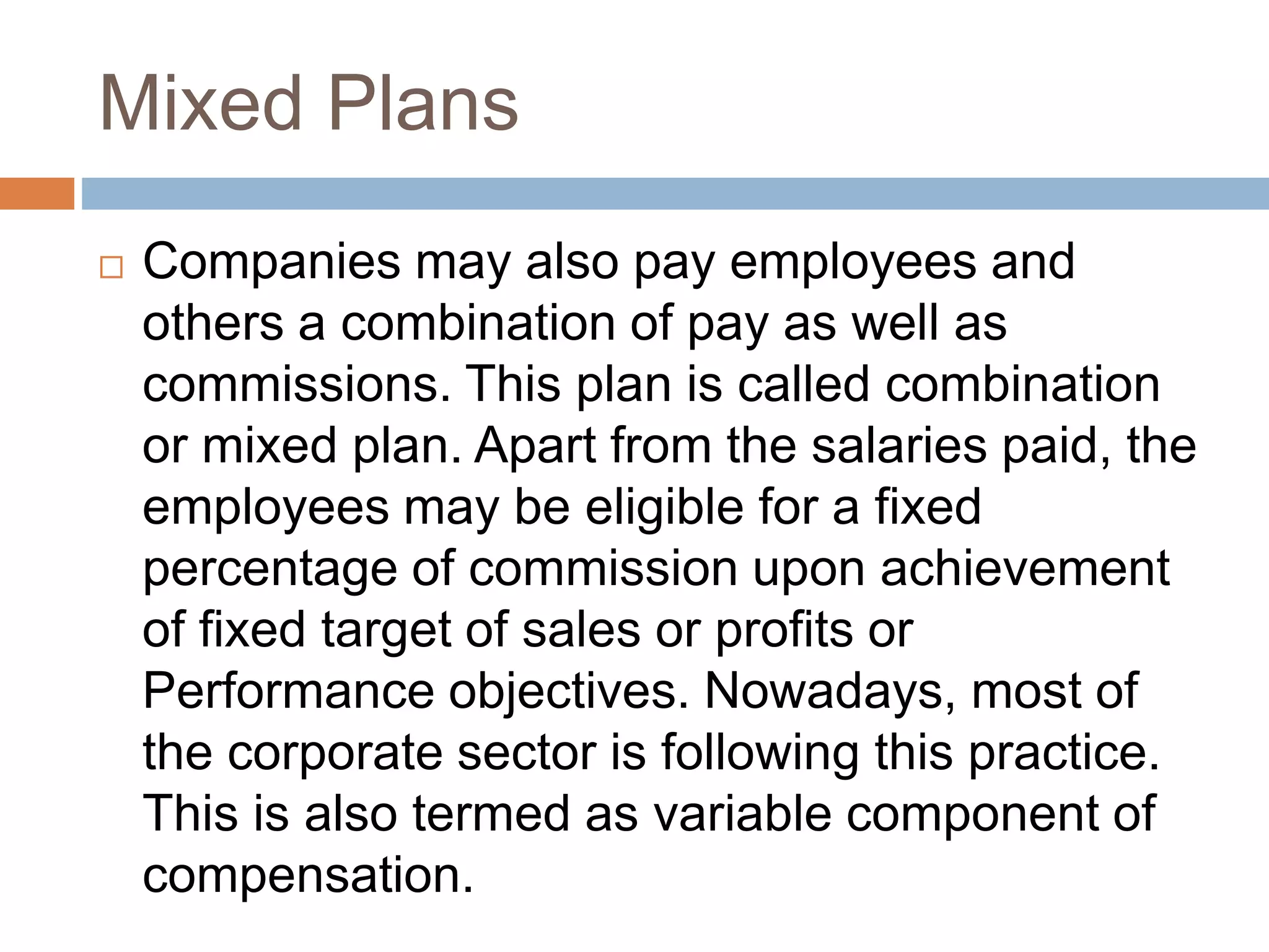 Mixed Plans
 Companies may also pay employees and
others a combination of pay as well as
commissions. This plan is called combination
or mixed plan. Apart from the salaries paid, the
employees may be eligible for a fixed
percentage of commission upon achievement
of fixed target of sales or profits or
Performance objectives. Nowadays, most of
the corporate sector is following this practice.
This is also termed as variable component of
compensation.
 