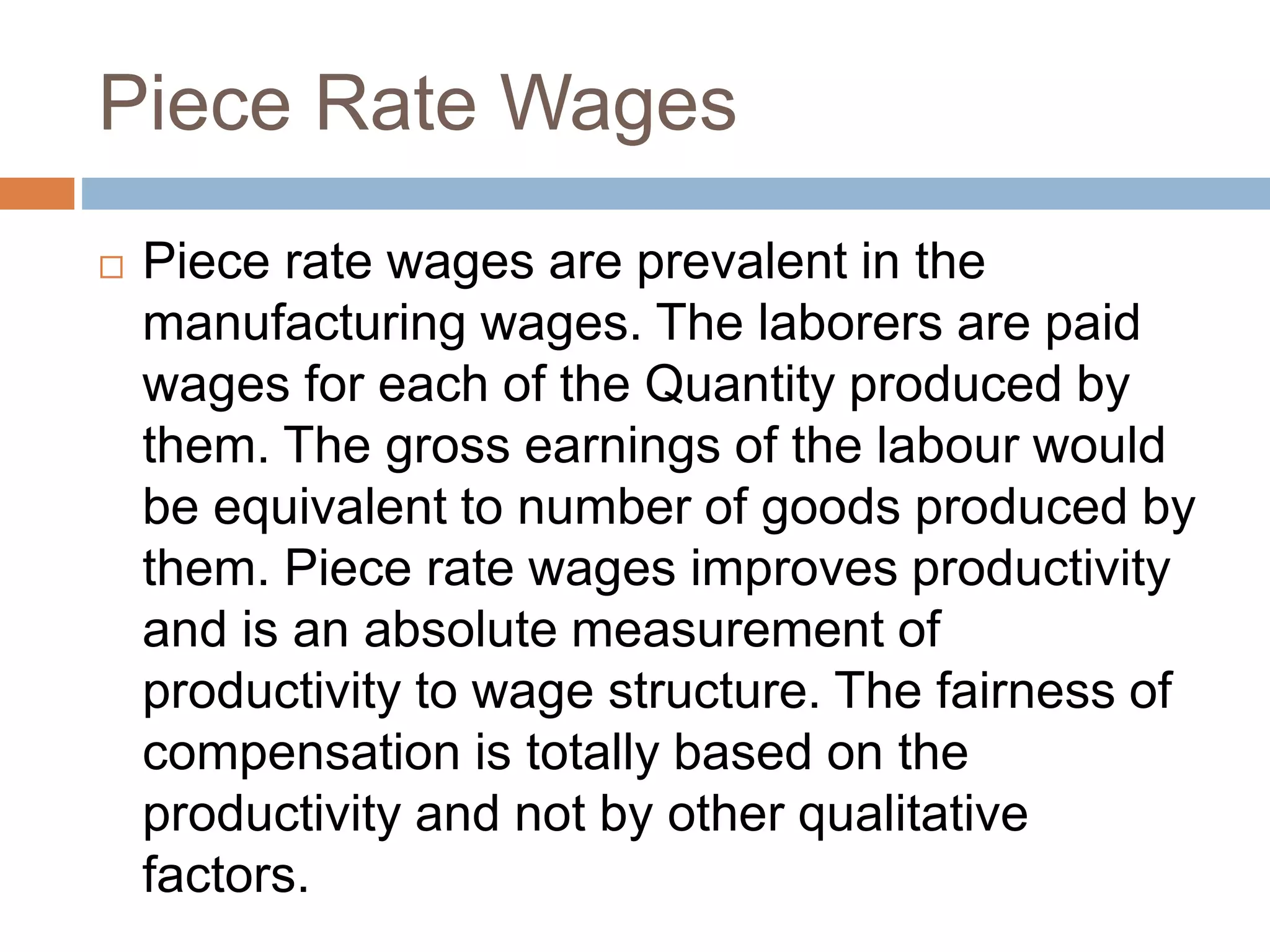 Piece Rate Wages
 Piece rate wages are prevalent in the
manufacturing wages. The laborers are paid
wages for each of the Quantity produced by
them. The gross earnings of the labour would
be equivalent to number of goods produced by
them. Piece rate wages improves productivity
and is an absolute measurement of
productivity to wage structure. The fairness of
compensation is totally based on the
productivity and not by other qualitative
factors.
 