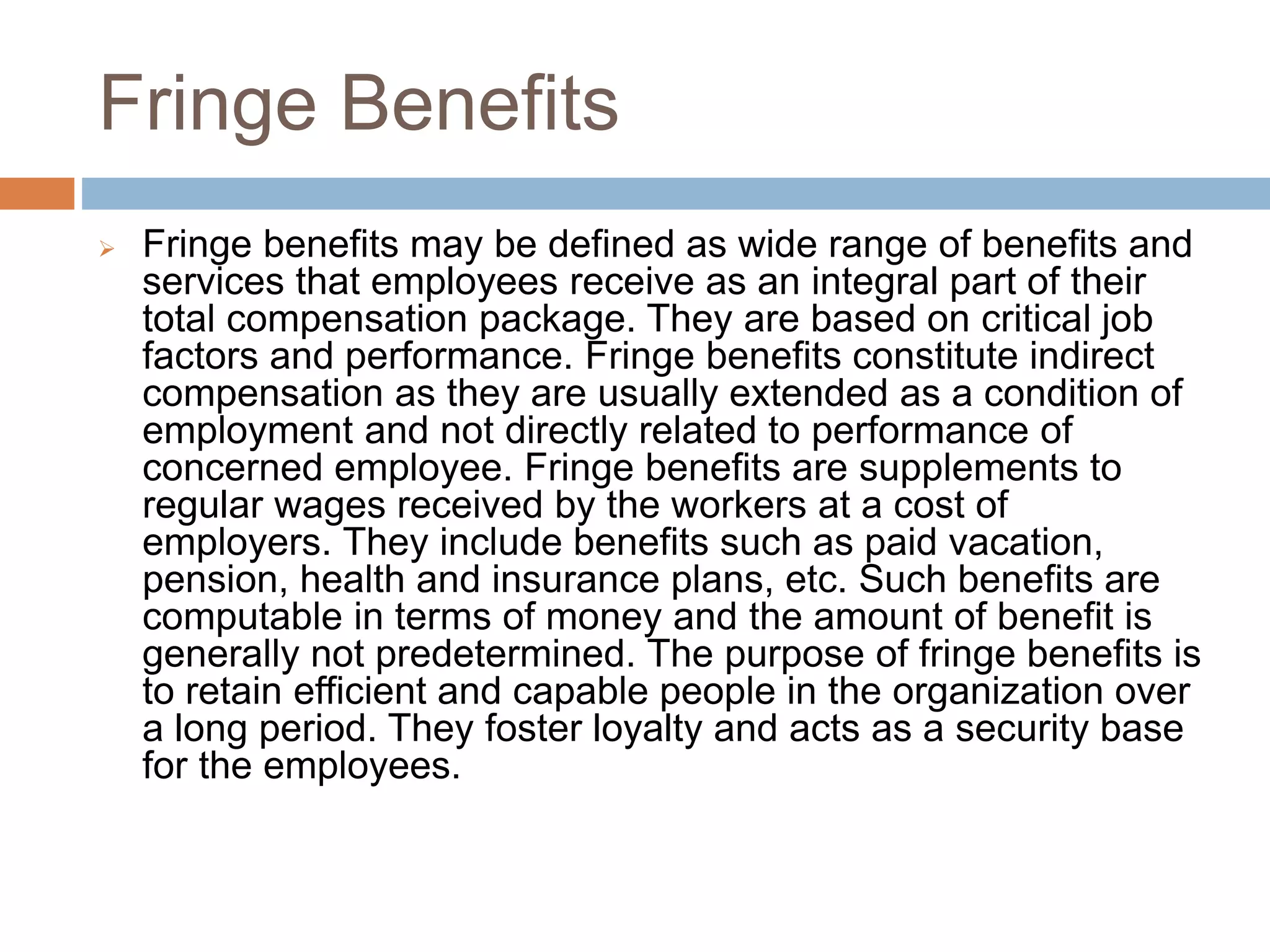 Fringe Benefits
 Fringe benefits may be defined as wide range of benefits and
services that employees receive as an integral part of their
total compensation package. They are based on critical job
factors and performance. Fringe benefits constitute indirect
compensation as they are usually extended as a condition of
employment and not directly related to performance of
concerned employee. Fringe benefits are supplements to
regular wages received by the workers at a cost of
employers. They include benefits such as paid vacation,
pension, health and insurance plans, etc. Such benefits are
computable in terms of money and the amount of benefit is
generally not predetermined. The purpose of fringe benefits is
to retain efficient and capable people in the organization over
a long period. They foster loyalty and acts as a security base
for the employees.
 