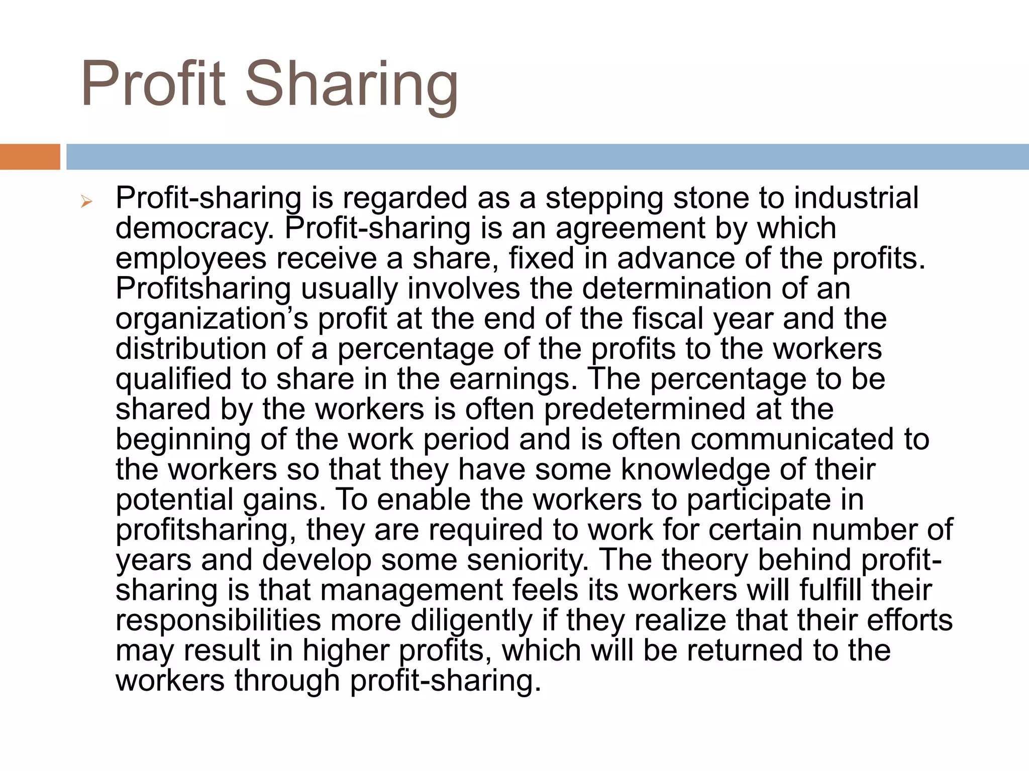 Profit Sharing
 Profit-sharing is regarded as a stepping stone to industrial
democracy. Profit-sharing is an agreement by which
employees receive a share, fixed in advance of the profits.
Profitsharing usually involves the determination of an
organization’s profit at the end of the fiscal year and the
distribution of a percentage of the profits to the workers
qualified to share in the earnings. The percentage to be
shared by the workers is often predetermined at the
beginning of the work period and is often communicated to
the workers so that they have some knowledge of their
potential gains. To enable the workers to participate in
profitsharing, they are required to work for certain number of
years and develop some seniority. The theory behind profit-
sharing is that management feels its workers will fulfill their
responsibilities more diligently if they realize that their efforts
may result in higher profits, which will be returned to the
workers through profit-sharing.
 
