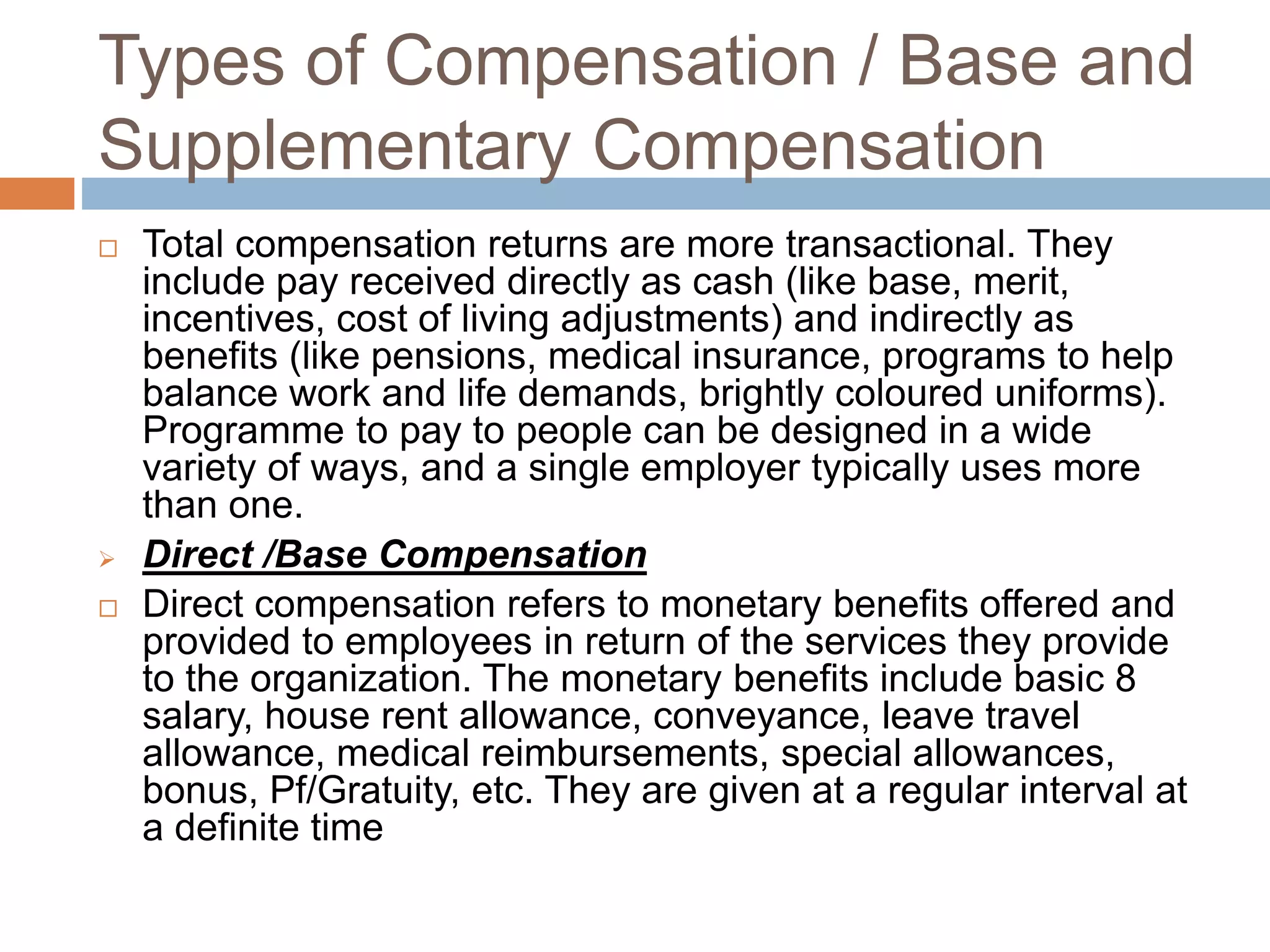 Types of Compensation / Base and
Supplementary Compensation
 Total compensation returns are more transactional. They
include pay received directly as cash (like base, merit,
incentives, cost of living adjustments) and indirectly as
benefits (like pensions, medical insurance, programs to help
balance work and life demands, brightly coloured uniforms).
Programme to pay to people can be designed in a wide
variety of ways, and a single employer typically uses more
than one.
 Direct /Base Compensation
 Direct compensation refers to monetary benefits offered and
provided to employees in return of the services they provide
to the organization. The monetary benefits include basic 8
salary, house rent allowance, conveyance, leave travel
allowance, medical reimbursements, special allowances,
bonus, Pf/Gratuity, etc. They are given at a regular interval at
a definite time
 