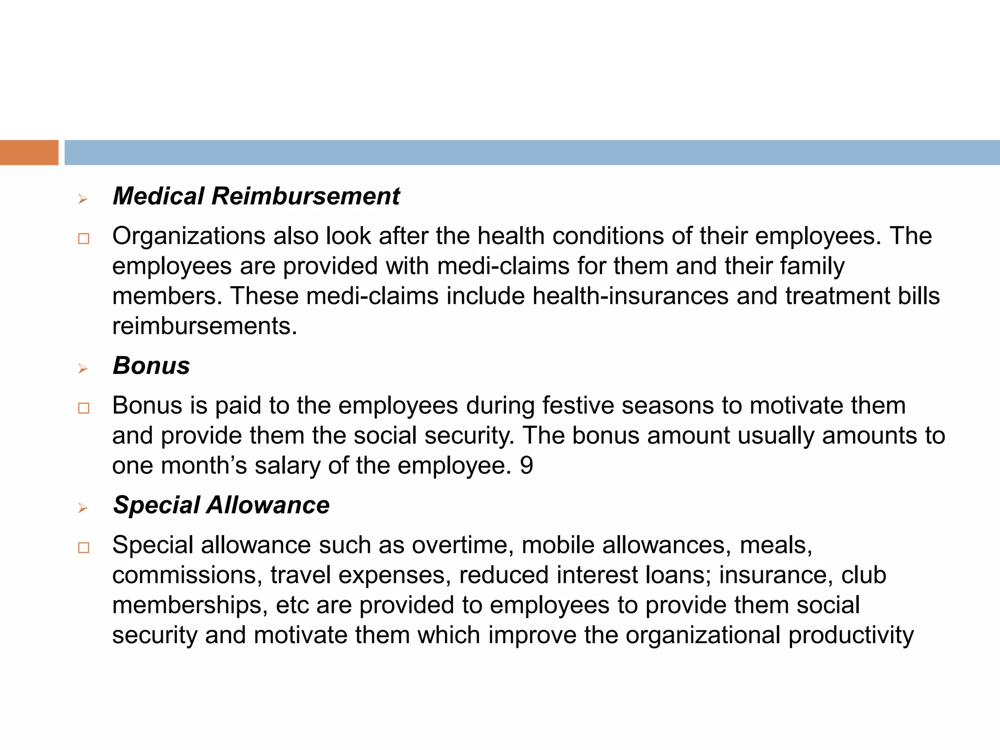  Medical Reimbursement
 Organizations also look after the health conditions of their employees. The
employees are provided with medi-claims for them and their family
members. These medi-claims include health-insurances and treatment bills
reimbursements.
 Bonus
 Bonus is paid to the employees during festive seasons to motivate them
and provide them the social security. The bonus amount usually amounts to
one month’s salary of the employee. 9
 Special Allowance
 Special allowance such as overtime, mobile allowances, meals,
commissions, travel expenses, reduced interest loans; insurance, club
memberships, etc are provided to employees to provide them social
security and motivate them which improve the organizational productivity
 
