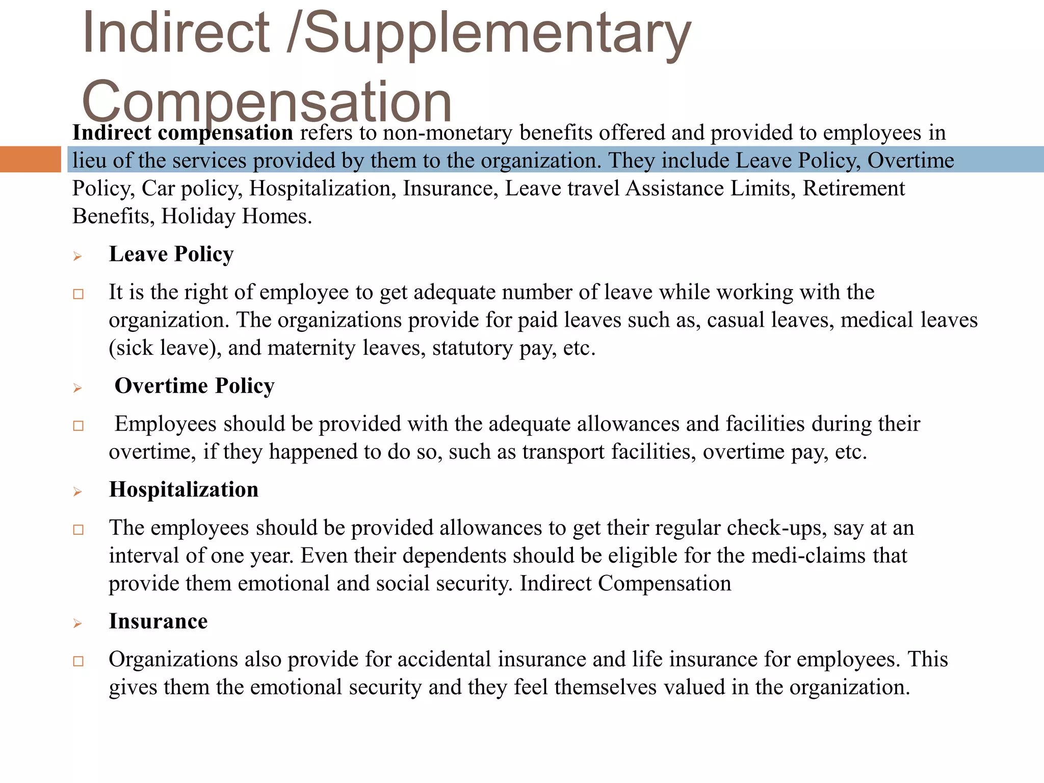 Indirect /Supplementary
CompensationIndirect compensation refers to non-monetary benefits offered and provided to employees in
lieu of the services provided by them to the organization. They include Leave Policy, Overtime
Policy, Car policy, Hospitalization, Insurance, Leave travel Assistance Limits, Retirement
Benefits, Holiday Homes.
 Leave Policy
 It is the right of employee to get adequate number of leave while working with the
organization. The organizations provide for paid leaves such as, casual leaves, medical leaves
(sick leave), and maternity leaves, statutory pay, etc.
 Overtime Policy
 Employees should be provided with the adequate allowances and facilities during their
overtime, if they happened to do so, such as transport facilities, overtime pay, etc.
 Hospitalization
 The employees should be provided allowances to get their regular check-ups, say at an
interval of one year. Even their dependents should be eligible for the medi-claims that
provide them emotional and social security. Indirect Compensation
 Insurance
 Organizations also provide for accidental insurance and life insurance for employees. This
gives them the emotional security and they feel themselves valued in the organization.
 
