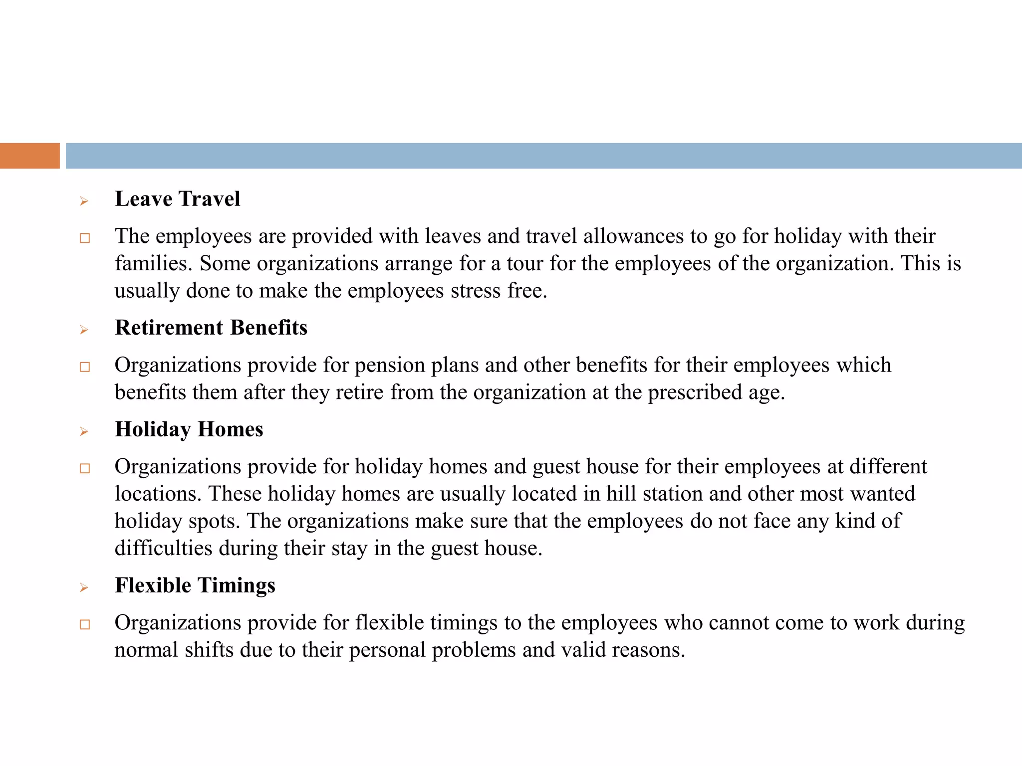  Leave Travel
 The employees are provided with leaves and travel allowances to go for holiday with their
families. Some organizations arrange for a tour for the employees of the organization. This is
usually done to make the employees stress free.
 Retirement Benefits
 Organizations provide for pension plans and other benefits for their employees which
benefits them after they retire from the organization at the prescribed age.
 Holiday Homes
 Organizations provide for holiday homes and guest house for their employees at different
locations. These holiday homes are usually located in hill station and other most wanted
holiday spots. The organizations make sure that the employees do not face any kind of
difficulties during their stay in the guest house.
 Flexible Timings
 Organizations provide for flexible timings to the employees who cannot come to work during
normal shifts due to their personal problems and valid reasons.
 
