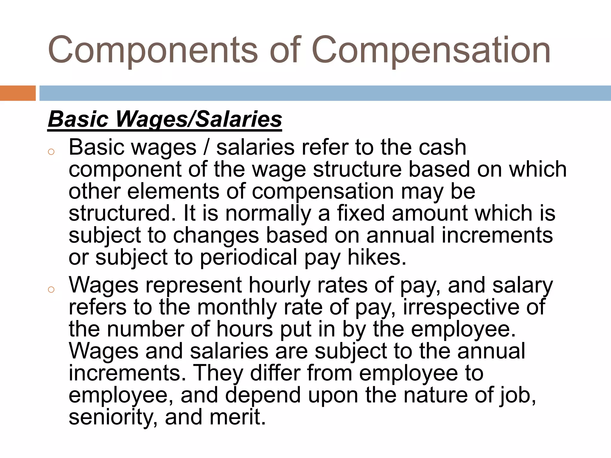 Components of Compensation
Basic Wages/Salaries
o Basic wages / salaries refer to the cash
component of the wage structure based on which
other elements of compensation may be
structured. It is normally a fixed amount which is
subject to changes based on annual increments
or subject to periodical pay hikes.
o Wages represent hourly rates of pay, and salary
refers to the monthly rate of pay, irrespective of
the number of hours put in by the employee.
Wages and salaries are subject to the annual
increments. They differ from employee to
employee, and depend upon the nature of job,
seniority, and merit.
 