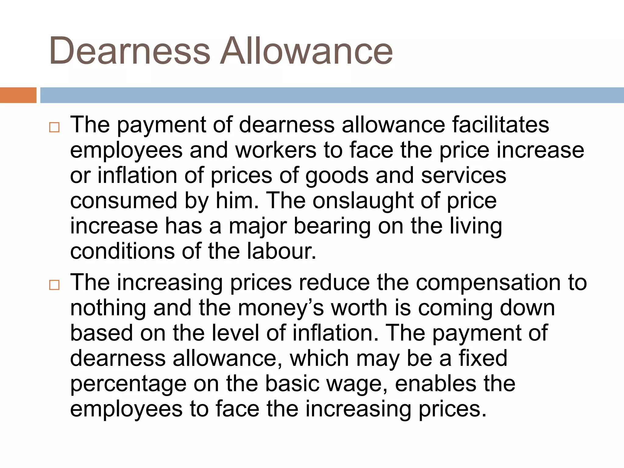 Dearness Allowance
 The payment of dearness allowance facilitates
employees and workers to face the price increase
or inflation of prices of goods and services
consumed by him. The onslaught of price
increase has a major bearing on the living
conditions of the labour.
 The increasing prices reduce the compensation to
nothing and the money’s worth is coming down
based on the level of inflation. The payment of
dearness allowance, which may be a fixed
percentage on the basic wage, enables the
employees to face the increasing prices.
 