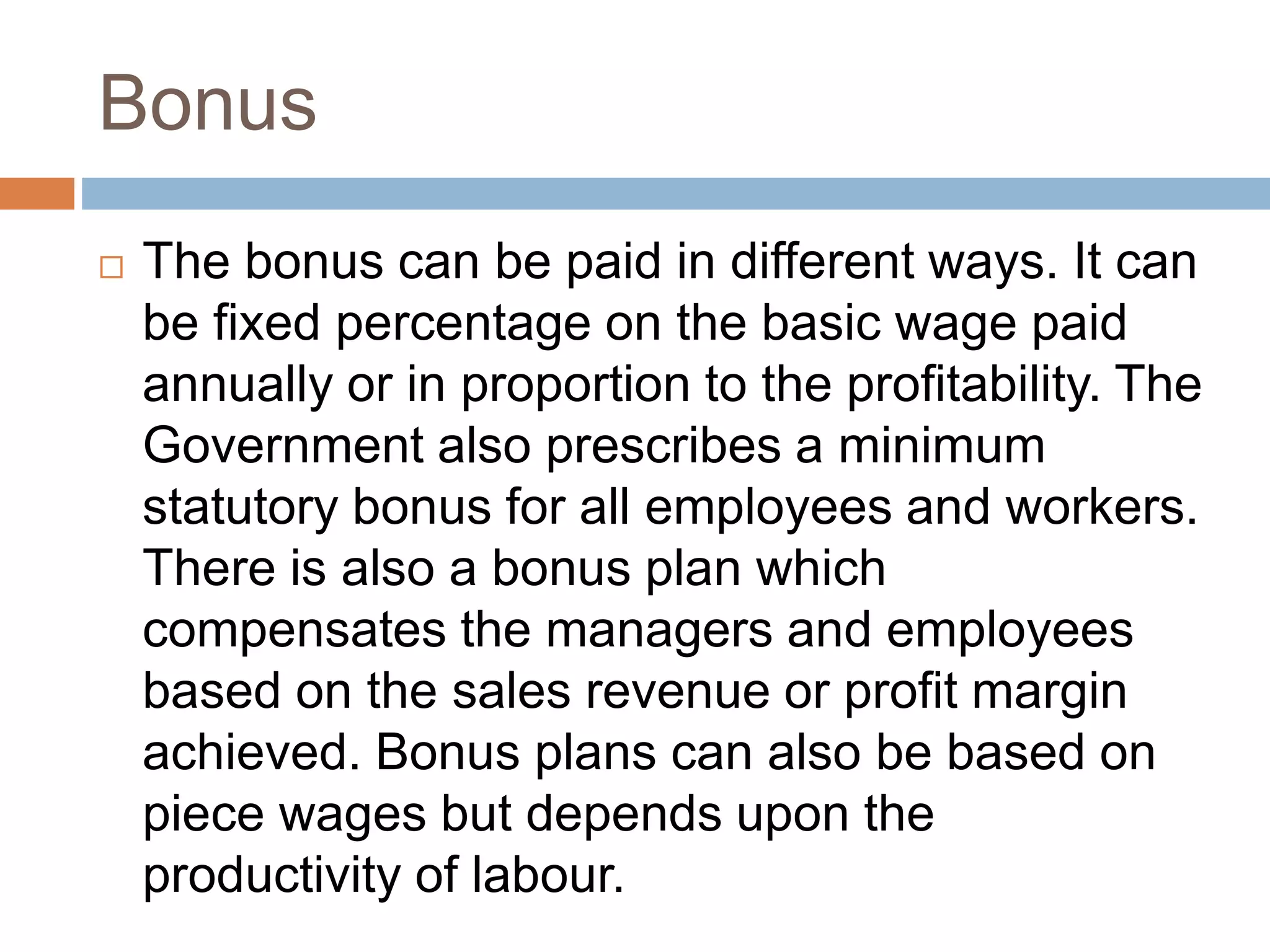 Bonus
 The bonus can be paid in different ways. It can
be fixed percentage on the basic wage paid
annually or in proportion to the profitability. The
Government also prescribes a minimum
statutory bonus for all employees and workers.
There is also a bonus plan which
compensates the managers and employees
based on the sales revenue or profit margin
achieved. Bonus plans can also be based on
piece wages but depends upon the
productivity of labour.
 