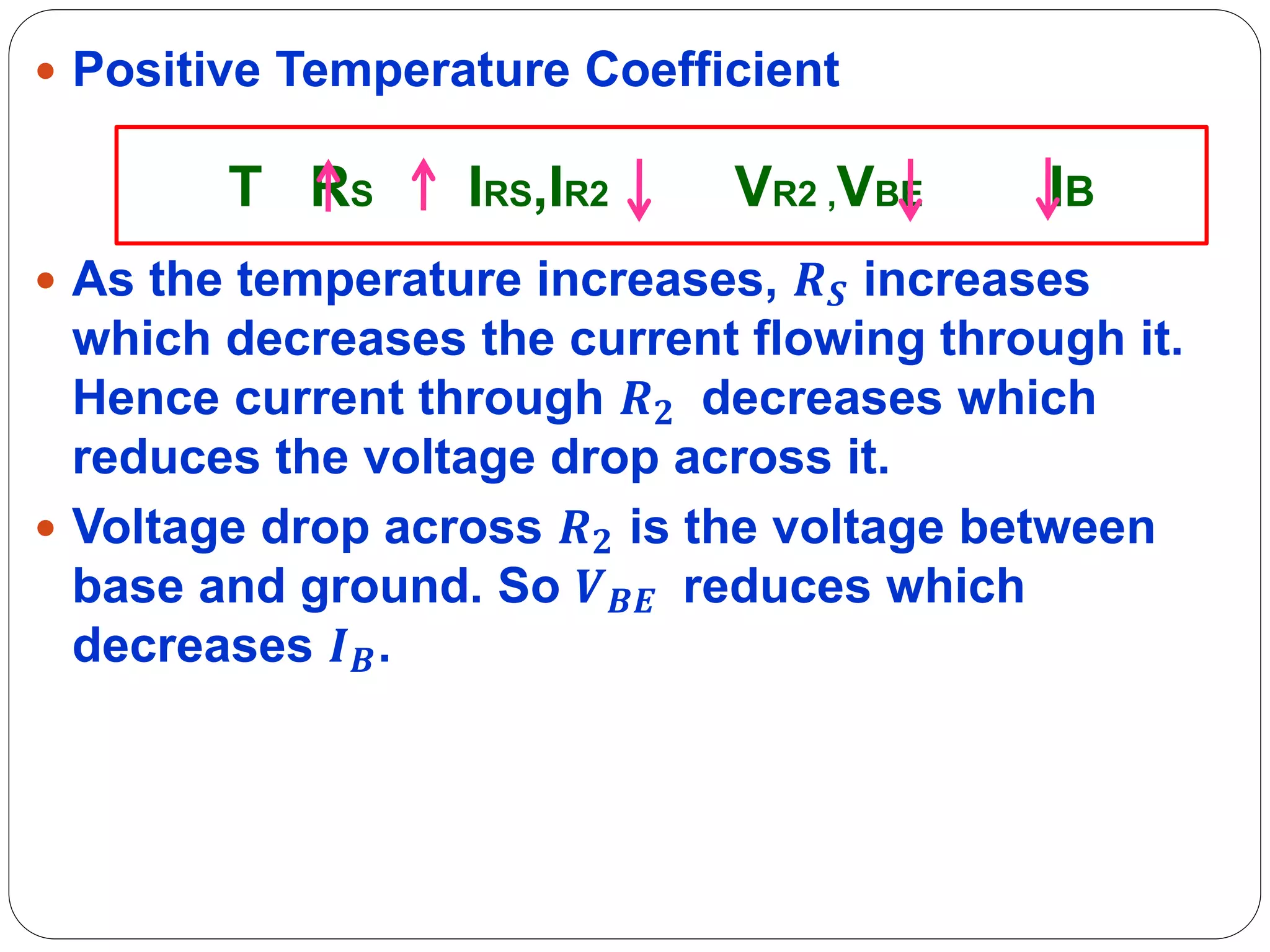  Positive Temperature Coefficient
 As the temperature increases, 𝑹𝑺 increases
which decreases the current flowing through it.
Hence current through 𝑹𝟐 decreases which
reduces the voltage drop across it.
 Voltage drop across 𝑹𝟐 is the voltage between
base and ground. So 𝑽𝑩𝑬 reduces which
decreases 𝑰𝑩.
T RS IRS,IR2 VR2 ,VBE IB
 