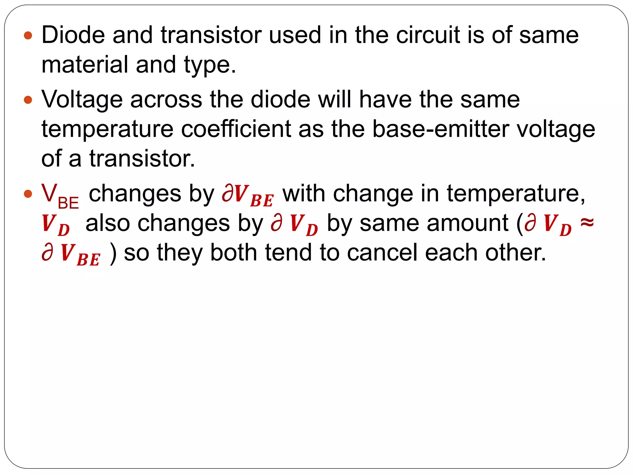  Diode and transistor used in the circuit is of same
material and type.
 Voltage across the diode will have the same
temperature coefficient as the base-emitter voltage
of a transistor.
 VBE changes by ∂𝑽𝑩𝑬 with change in temperature,
𝑽𝑫 also changes by ∂ 𝑽𝑫 by same amount (∂ 𝑽𝑫 ≈
∂ 𝑽𝑩𝑬 ) so they both tend to cancel each other.
 