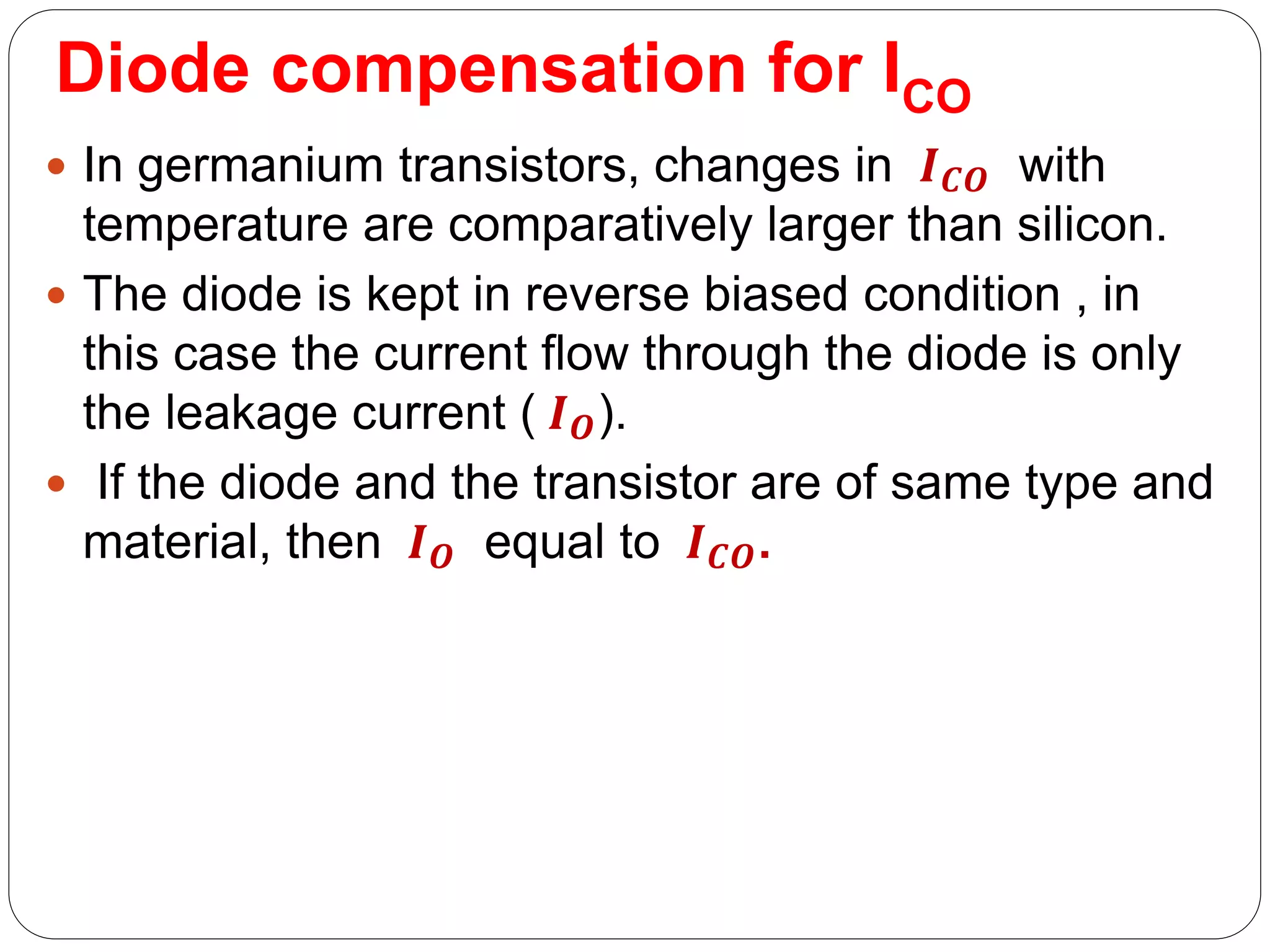 Diode compensation for ICO
 In germanium transistors, changes in 𝑰𝑪𝑶 with
temperature are comparatively larger than silicon.
 The diode is kept in reverse biased condition , in
this case the current flow through the diode is only
the leakage current ( 𝑰𝑶).
 If the diode and the transistor are of same type and
material, then 𝑰𝑶 equal to 𝑰𝑪𝑶.
 