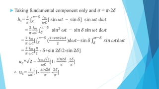  Taking fundamental component only and 𝜎 = 𝜋-2𝛿
𝑏1=
2
𝜋 𝛿
𝜋− 𝛿 𝐼 𝑚
𝜔𝐶
[ sin 𝜔𝑡 − sin 𝛿] sin 𝜔𝑡 d𝜔𝑡
=
2
𝜋
𝐼 𝑚
𝜔𝐶 𝛿
𝜋− 𝛿
sin2
𝜔𝑡 − sin 𝛿 sin 𝜔𝑡 d𝜔𝑡
=
2
𝜋
𝐼 𝑚
𝜔𝐶
[ 𝛿
𝜋− 𝛿
(
1−𝑐𝑜𝑠2𝜔𝑡
2
)d𝜔𝑡− sin 𝛿 𝛿
𝜋− 𝛿
𝑠𝑖𝑛 𝜔𝑡d𝜔𝑡
=
2
𝜋
𝐼 𝑚
𝜔𝐶
[
𝜋
2
- 𝛿+sin 2𝛿/2-sin 2𝛿]
𝑢 𝑐*√2 =
𝐼 𝑟𝑚𝑠√2
𝜔𝐶
[1-
𝑠𝑖𝑛2𝛿
𝜋
-
2𝛿
𝜋
]
∴ 𝑢 𝑐=
𝐼
𝜔𝐶
[1-
𝑠𝑖𝑛2𝛿
𝜋
-
2𝛿
𝜋
]
 