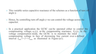  This variable series capacitive reactance of the schemes as a function of turn off
angle 𝛾.
 Hence, by controlling turn off angle 𝛾 we can control the voltage across the
capacitor.
 In a practical application the GCSC can be operated either to control the
compensating voltage, uC(γ), or the compensating reactance, XC(γ). In the
voltage compensation mode, the GCSC is to maintain the rated
compensating voltage in face of decreasing line current over a defined
interval Imin<= I <=Imax as illustrated in Figure (a1).
 
