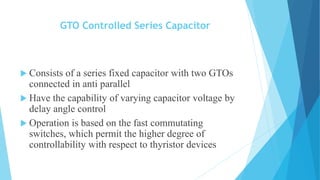GTO Controlled Series Capacitor
 Consists of a series fixed capacitor with two GTOs
connected in anti parallel
 Have the capability of varying capacitor voltage by
delay angle control
 Operation is based on the fast commutating
switches, which permit the higher degree of
controllability with respect to thyristor devices
 