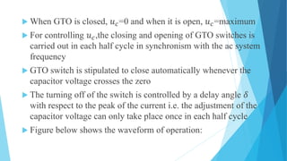  When GTO is closed, 𝑢 𝑐=0 and when it is open, 𝑢 𝑐=maximum
 For controlling 𝑢 𝑐,the closing and opening of GTO switches is
carried out in each half cycle in synchronism with the ac system
frequency
 GTO switch is stipulated to close automatically whenever the
capacitor voltage crosses the zero
 The turning off of the switch is controlled by a delay angle 𝛿
with respect to the peak of the current i.e. the adjustment of the
capacitor voltage can only take place once in each half cycle
 Figure below shows the waveform of operation:
 