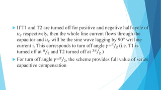  If T1 and T2 are turned off for positive and negative half cycle of
𝑢 𝑐 respectively, then the whole line current flows through the
capacitor and 𝑢 𝑐 will be the sine wave lagging by 90° wrt line
current i. This corresponds to turn off angle 𝛾= 𝜋
2 (i.e. T1 is
turned off at 𝜋
2 and T2 turned off at 3𝜋
2 )
 For turn off angle 𝛾= 𝜋
2, the scheme provides full value of series
capacitive compensation
 