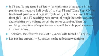  If T1 and T2 are turned off lately (or with some delay angle 𝛿 ) for
positive and negative half cycle of 𝑢 𝑐 (i.e. T1 and T2 are kept ON for
fraction of positive and negative cycle of 𝑢 𝑐), the line current flows
through T1 and T2 resulting zero current through the series capacitor
and resulting zero voltage across the series capacitor. Then the
resulting waveform of capacitor voltage will be a chopped sinewave
as shown above.
 Therefore, the effective value of 𝑢 𝑐 varies with turned off angle 𝛾.
 Let the line current I = 𝐼 𝑚 cos 𝜔𝑡 be the reference waveform
 