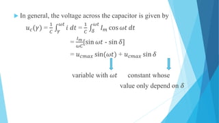  In general, the voltage across the capacitor is given by
𝑢 𝑐(𝛾) =
1
𝐶 𝛾
𝜔𝑡
𝑖 𝑑𝑡 =
1
𝐶 𝛿
𝜔𝑡
𝐼 𝑚 cos 𝜔𝑡 𝑑𝑡
=
𝐼 𝑚
𝜔𝐶
[sin 𝜔𝑡 - sin 𝛿]
= 𝑢 𝑐𝑚𝑎𝑥 sin(𝜔𝑡) + 𝑢 𝑐𝑚𝑎𝑥 sin 𝛿
variable with 𝜔𝑡 constant whose
value only depend on 𝛿
 