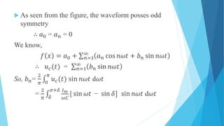  As seen from the figure, the waveform posses odd
symmetry
∴ 𝑎0 = 𝑎 𝑛 = 0
We know,
𝑓 𝑥 = 𝑎0 + 𝑛=1
∞
𝑎 𝑛 cos 𝑛𝜔𝑡 + 𝑏 𝑛 sin 𝑛𝜔𝑡
∴ 𝑢 𝑐(𝑡) = 𝑛=1
∞
𝑏 𝑛 sin 𝑛𝜔𝑡
So, 𝑏 𝑛=
2
𝜋 0
𝜋
𝑢 𝑐(𝑡) sin 𝑛𝜔𝑡 d𝜔𝑡
=
2
𝜋 𝛿
𝜎+𝛿 𝐼 𝑚
𝜔𝐶
[ sin 𝜔𝑡 − sin 𝛿] sin 𝑛𝜔𝑡 d𝜔𝑡
 