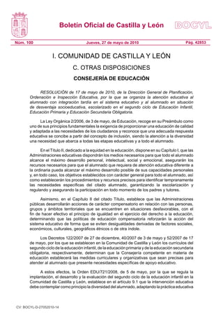 Boletín Oficial de Castilla y León
Núm. 100 Pág. 42853Jueves, 27 de mayo de 2010
I. COMUNIDAD DE CASTILLA Y LEÓN
C. OTRAS DISPOSICIONES
CONSEJERÍA DE EDUCACIÓN
RESOLUCIÓN de 17 de mayo de 2010, de la Dirección General de Planificación,
Ordenación e Inspección Educativa, por la que se organiza la atención educativa al
alumnado con integración tardía en el sistema educativo y al alumnado en situación
de desventaja socioeducativa, escolarizado en el segundo ciclo de Educación Infantil,
Educación Primaria y Educación Secundaria Obligatoria.
La Ley Orgánica 2/2006, de 3 de mayo, de Educación, recoge en su Preámbulo como
uno de sus principios fundamentales la exigencia de proporcionar una educación de calidad
y adaptada a las necesidades de los ciudadanos y reconoce que una adecuada respuesta
educativa se concibe a partir del concepto de inclusión, siendo la atención a la diversidad
una necesidad que abarca a todas las etapas educativas y a todo el alumnado.
En el Título II, dedicado a la equidad en la educación, dispone en su Capítulo I, que las
Administraciones educativas dispondrán los medios necesarios para que todo el alumnado
alcance el máximo desarrollo personal, intelectual, social y emocional, asegurarán los
recursos necesarios para que el alumnado que requiera de atención educativa diferente a
la ordinaria pueda alcanzar el máximo desarrollo posible de sus capacidades personales
y, en todo caso, los objetivos establecidos con carácter general para todo el alumnado, así
como establecerán los procedimientos y recursos precisos para identificar tempranamente
las necesidades específicas del citado alumnado, garantizando la escolarización y
regulando y asegurando la participación en todo momento de los padres y tutores.
Asimismo, en el Capítulo II del citado Título, establece que las Administraciones
públicas desarrollarán acciones de carácter compensatorio en relación con las personas,
grupos y ámbitos territoriales que se encuentren en situaciones desfavorables, con el
fin de hacer efectivo el principio de igualdad en el ejercicio del derecho a la educación,
determinando que las políticas de educación compensatoria reforzarán la acción del
sistema educativo de forma que se eviten desigualdades derivadas de factores sociales,
económicos, culturales, geográficos étnicos o de otra índole.
Los Decretos 122/2007 de 27 de diciembre, 40/2007 de 3 de mayo y 52/2007 de 17
de mayo, por los que se establecen en la Comunidad de Castilla y León los currículos del
segundo ciclo de la educación infantil, de la educación primaria y de la educación secundaria
obligatoria, respectivamente, determinan que la Consejería competente en materia de
educación establecerá las medidas curriculares y organizativas que sean precisas para
atender al alumnado que presente necesidades específicas de apoyo educativo.
A estos efectos, la Orden EDU/721/2008, de 5 de mayo, por la que se regula la
implantación, el desarrollo y la evaluación del segundo ciclo de la educación infantil en la
Comunidad de Castilla y León, establece en el artículo 9.1 que la intervención educativa
debe contemplar como principio la diversidad del alumnado, adaptando la práctica educativa
CV: BOCYL-D-27052010-14
 