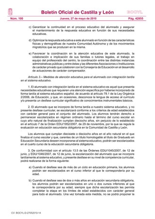 Boletín Oficial de Castilla y León
Núm. 100 Pág. 42855Jueves, 27 de mayo de 2010
c) 	Garantizar la continuidad en el proceso educativo del alumnado y asegurar
el mantenimiento de la respuesta educativa en función de sus necesidades
educativas.
d) 	Optimizar la respuesta educativa a este alumnado en función de las características
físicas y demográficas de nuestra Comunidad Autónoma y de los movimientos
migratorios que se producen en la misma.
e) 	Favorecer la coordinación en la atención educativa de este alumnado, la
colaboración e implicación de sus familias o tutores legales, el trabajo en
equipo del profesorado del centro, la coordinación entre las distintas instancias
administrativas públicas y entre éstas y las diferentesAsociaciones o Instituciones
de carácter privado que colaboren con la Consejería de Educación en el desarrollo
de actuaciones de carácter compensador.
Artículo 3.– Medidas de atención educativa para el alumnado con integración tardía
en el sistema educativo.
1. El alumnado con integración tardía en el sistema educativo es aquel que presenta
necesidades educativas que requieren una atención específica por haberse incorporado de
forma tardía al sistema educativo español, de acuerdo al artículo 78.1 de la Ley Orgánica
2/2006, de Educación, y que, en ocasiones, desconoce la lengua de acceso al currículo
y/o presenta un desfase curricular significativo de conocimientos instrumentales básicos.
2. El alumnado que se incorpore de forma tardía a nuestro sistema educativo, y no
presente desfase curricular, se escolarizará conforme a los criterios de edad establecidos
con carácter general para el conjunto del alumnado. Los alumnos tendrán derecho a
permanecer escolarizados en régimen ordinario hasta el término del curso escolar en
cuyo año natural de finalización cumplan dieciocho años, sin perjuicio de lo establecido
en el artículo 7 de la Orden EDU/1952/2007, de 29 de noviembre, por la que se regula la
evaluación en educación secundaria obligatoria en la Comunidad de Castilla y León.
Los alumnos que cumplan diecisiete o dieciocho años en el año natural en el que
finaliza el curso escolar y que, carentes de un título homologable al título de Graduado en
Educación Secundaria deseen incorporarse al sistema educativo, podrán ser escolarizados
en el cuarto curso de la educación secundaria obligatoria.
3. De conformidad con el artículo 13.5 de las Órdenes EDU/1045/2007, de 12 de
junio, y EDU/1046/2007, de 12 de junio, la escolarización del alumnado que se incorpore
tardíamente al sistema educativo, y presente desfase en su nivel de competencia curricular,
podrá realizarse de la forma siguiente:
a) 	Cuando el desfase sea de más de un ciclo en educación primaria, los alumnos
podrán ser escolarizados en el curso inferior al que le correspondería por su
edad.
b) 	Cuando el desfase sea de dos o más años en educación secundaria obligatoria,
los alumnos podrán ser escolarizados en uno o dos cursos inferiores al que
le correspondería por su edad, siempre que dicha escolarización les permita
completar la etapa en los límites de edad establecidos con carácter general
para todo el alumnado. Una vez tomada esta medida, no se podrá proponer la
CV: BOCYL-D-27052010-14
 