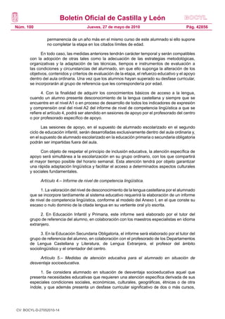 Boletín Oficial de Castilla y León
Núm. 100 Pág. 42856Jueves, 27 de mayo de 2010
permanencia de un año más en el mismo curso de este alumnado si ello supone
no completar la etapa en los citados límites de edad.
En todo caso, las medidas anteriores tendrán carácter temporal y serán compatibles
con la adopción de otras tales como la adecuación de las estrategias metodológicas,
organizativas y la adaptación de las técnicas, tiempos e instrumentos de evaluación a
las condiciones y circunstancias del alumnado, sin que ello suponga la alteración de los
objetivos, contenidos y criterios de evaluación de la etapa, el refuerzo educativo y el apoyo
dentro del aula ordinaria. Una vez que los alumnos hayan superado su desfase curricular,
se incorporarán al grupo de referencia que les correspondería por edad.
4. Con la finalidad de adquirir los conocimientos básicos de acceso a la lengua,
cuando un alumno presente desconocimiento de la lengua castellana y siempre que se
encuentre en el nivel A1 o en proceso de desarrollo de todos los indicadores de expresión
y comprensión oral del nivel A2 del informe de nivel de competencia lingüística a que se
refiere el artículo 4, podrá ser atendido en sesiones de apoyo por el profesorado del centro
o por profesorado específico de apoyo.
Las sesiones de apoyo, en el supuesto de alumnado escolarizado en el segundo
ciclo de educación infantil, serán desarrolladas exclusivamente dentro del aula ordinaria y,
en el supuesto de alumnado escolarizado en la educación primaria o secundaria obligatoria
podrán ser impartidas fuera del aula.
Con objeto de respetar el principio de inclusión educativa, la atención específica de
apoyo será simultánea a la escolarización en su grupo ordinario, con los que compartirá
el mayor tiempo posible del horario semanal. Esta atención tendrá por objeto garantizar
una rápida adaptación lingüística y facilitar el acceso a determinados aspectos culturales
y sociales fundamentales.
Artículo 4.– Informe de nivel de competencia lingüística.
1. La valoración del nivel de desconocimiento de la lengua castellana por el alumnado
que se incorpore tardíamente al sistema educativo requerirá la elaboración de un informe
de nivel de competencia lingüística, conforme al modelo del Anexo I, en el que conste su
escaso o nulo dominio de la citada lengua en su vertiente oral y/o escrita.
2. En Educación Infantil y Primaria, este informe será elaborado por el tutor del
grupo de referencia del alumno, en colaboración con los maestros especialistas en idioma
extranjero.
3. En la Educación Secundaria Obligatoria, el informe será elaborado por el tutor del
grupo de referencia del alumno, en colaboración con el profesorado de los Departamentos
de Lengua Castellana y Literatura, de Lengua Extranjera, el profesor del ámbito
sociolingüístico y el orientador del centro.
Artículo 5.– Medidas de atención educativa para el alumnado en situación de
desventaja socioeducativa.
1. Se considera alumnado en situación de desventaja socioeducativa aquel que
presenta necesidades educativas que requieren una atención específica derivada de sus
especiales condiciones sociales, económicas, culturales, geográficas, étnicas o de otra
índole, y que además presenta un desfase curricular significativo de dos o más cursos,
CV: BOCYL-D-27052010-14
 