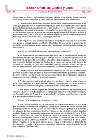 Boletín Oficial de Castilla y León
Núm. 100 Pág. 42857Jueves, 27 de mayo de 2010
al menos en las áreas o materias instrumentales básicas, entre su nivel de competencia
curricular y el que corresponde al curso en el que efectivamente está escolarizado.
2. Las medidas de atención educativa se desarrollarán preferentemente dentro de las
aulas y grupos ordinarios. Con carácter temporal, de forma excepcional y en función de las
posibilidades organizativas del centro, se podrán establecer en la educación básica grupos
flexibles fuera del aula de referencia en períodos lectivos semanales que, preferentemente,
no serán coincidentes en la educación primaria con las áreas de Educación Artística y
Educación Física, y en la educación secundaria obligatoria con las áreas de Educación
Plástica y Visual, Educación Física, Tecnologías y Música.
3. En ningún caso será objeto de las medidas recogidas en este artículo el alumnado
que presente retraso escolar, manifieste dificultades de convivencia o problemas de
conducta, si estos factores no van unidos a las necesidades educativas determinadas en
el apartado 1.
Artículo 6.– Informe de necesidades de compensación educativa.
1. La valoración de las necesidades educativas del alumnado que se incorpore
tardíamente al sistema educativo al que no se haya aplicado las medidas contempladas en
el artículo 3.3, así como del alumnado en situación de desventaja socioeducativa, siempre
que presenten desfase curricular significativo de, al menos, dos cursos entre su nivel de
competencia curricular y el curso en el que está escolarizado, requerirá la elaboración de un
informe de necesidades de compensación educativa, conforme al modelo del Anexo II.
2. La elaboración de este informe será responsabilidad del tutor, con la colaboración
del resto del profesorado, así como el asesoramiento del orientador que atiende- al centro.
En dicho informe se determinarán, en su caso, las medidas de compensación educativa
necesarias, de conformidad con la normativa vigente.
3. El informe será revisado y actualizado en función del progreso educativo del alumno
y, de forma preceptiva, a la finalización de cada uno de los ciclos en educación primaria y
en la educación secundaria obligatoria cuando el alumno promocione de curso.
4. Los padres o tutores legales del alumno serán informados del resultado de la
valoracióndelasnecesidadesdecompensacióneducativadesuhijomediantecomunicación,
conforme al modelo del Anexo III, en la que deberán manifestar su conformidad respecto
a la respuesta educativa propuesta.
Artículo 7.– Actuaciones de los centros docentes.
1. Los centros docentes en los que resulte necesaria una intervención educativa
por escolarizar alumnado con integración tardía en el sistema educativo español con
desconocimiento del idioma español y/o con desfase curricular significativo, o alumnado
en situación de desventaja socioeducativa, incluirán en su proyecto educativo aquellas
medidas de atención que resulten necesarias, de acuerdo con el artículo 6.2 de la Orden
EDU/721/2008, de 5 de mayo, por la que se regula la implantación, el desarrollo y la
evaluación del segundo ciclo de la educación infantil en la Comunidad de Castilla y León,
el artículo 6.3 de la Orden EDU/1045/2007, de 12 de junio, y el artículo 8.4 de la Orden
EDU/1046/2007, de 12 de junio, por las que se regula la implantación y desarrollo de
la educación primaria y la educación secundaria obligatoria, respectivamente, en la
Comunidad de Castilla y León.
CV: BOCYL-D-27052010-14
 
