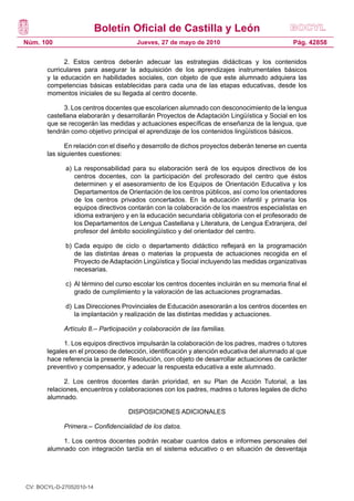 Boletín Oficial de Castilla y León
Núm. 100 Pág. 42858Jueves, 27 de mayo de 2010
2. Estos centros deberán adecuar las estrategias didácticas y los contenidos
curriculares para asegurar la adquisición de los aprendizajes instrumentales básicos
y la educación en habilidades sociales, con objeto de que este alumnado adquiera las
competencias básicas establecidas para cada una de las etapas educativas, desde los
momentos iniciales de su llegada al centro docente.
3. Los centros docentes que escolaricen alumnado con desconocimiento de la lengua
castellana elaborarán y desarrollarán Proyectos de Adaptación Lingüística y Social en los
que se recogerán las medidas y actuaciones específicas de enseñanza de la lengua, que
tendrán como objetivo principal el aprendizaje de los contenidos lingüísticos básicos.
En relación con el diseño y desarrollo de dichos proyectos deberán tenerse en cuenta
las siguientes cuestiones:
a) 	La responsabilidad para su elaboración será de los equipos directivos de los
centros docentes, con la participación del profesorado del centro que éstos
determinen y el asesoramiento de los Equipos de Orientación Educativa y los
Departamentos de Orientación de los centros públicos, así como los orientadores
de los centros privados concertados. En la educación infantil y primaria los
equipos directivos contarán con la colaboración de los maestros especialistas en
idioma extranjero y en la educación secundaria obligatoria con el profesorado de
los Departamentos de Lengua Castellana y Literatura, de Lengua Extranjera, del
profesor del ámbito sociolingüístico y del orientador del centro.
b) 	Cada equipo de ciclo o departamento didáctico reflejará en la programación
de las distintas áreas o materias la propuesta de actuaciones recogida en el
Proyecto deAdaptación Lingüística y Social incluyendo las medidas organizativas
necesarias.
c) 	Al término del curso escolar los centros docentes incluirán en su memoria final el
grado de cumplimiento y la valoración de las actuaciones programadas.
d) 	Las Direcciones Provinciales de Educación asesorarán a los centros docentes en
la implantación y realización de las distintas medidas y actuaciones.
Artículo 8.– Participación y colaboración de las familias.
1. Los equipos directivos impulsarán la colaboración de los padres, madres o tutores
legales en el proceso de detección, identificación y atención educativa del alumnado al que
hace referencia la presente Resolución, con objeto de desarrollar actuaciones de carácter
preventivo y compensador, y adecuar la respuesta educativa a este alumnado.
2. Los centros docentes darán prioridad, en su Plan de Acción Tutorial, a las
relaciones, encuentros y colaboraciones con los padres, madres o tutores legales de dicho
alumnado.
DISPOSICIONES ADICIONALES
Primera.– Confidencialidad de los datos.
1. Los centros docentes podrán recabar cuantos datos e informes personales del
alumnado con integración tardía en el sistema educativo o en situación de desventaja
CV: BOCYL-D-27052010-14
 