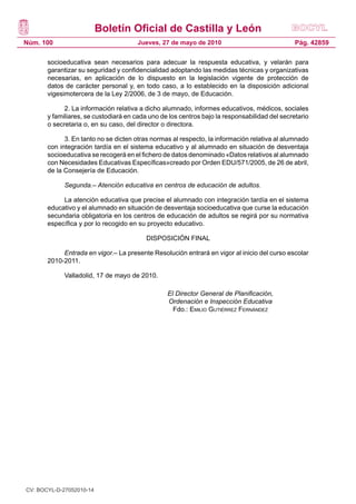 Boletín Oficial de Castilla y León
Núm. 100 Pág. 42859Jueves, 27 de mayo de 2010
socioeducativa sean necesarios para adecuar la respuesta educativa, y velarán para
garantizar su seguridad y confidencialidad adoptando las medidas técnicas y organizativas
necesarias, en aplicación de lo dispuesto en la legislación vigente de protección de
datos de carácter personal y, en todo caso, a lo establecido en la disposición adicional
vigesimotercera de la Ley 2/2006, de 3 de mayo, de Educación.
2. La información relativa a dicho alumnado, informes educativos, médicos, sociales
y familiares, se custodiará en cada uno de los centros bajo la responsabilidad del secretario
o secretaria o, en su caso, del director o directora.
3. En tanto no se dicten otras normas al respecto, la información relativa al alumnado
con integración tardía en el sistema educativo y al alumnado en situación de desventaja
socioeducativa se recogerá en el fichero de datos denominado «Datos relativos al alumnado
con Necesidades Educativas Específicas»creado por Orden EDU/571/2005, de 26 de abril,
de la Consejería de Educación.
Segunda.– Atención educativa en centros de educación de adultos.
La atención educativa que precise el alumnado con integración tardía en el sistema
educativo y el alumnado en situación de desventaja socioeducativa que curse la educación
secundaria obligatoria en los centros de educación de adultos se regirá por su normativa
específica y por lo recogido en su proyecto educativo.
DISPOSICIÓN FINAL
Entrada en vigor.– La presente Resolución entrará en vigor al inicio del curso escolar
2010-2011.
Valladolid, 17 de mayo de 2010.
El Director General de Planificación,
Ordenación e Inspección Educativa
Fdo.: Emilio Gutiérrez Fernández
CV: BOCYL-D-27052010-14
 