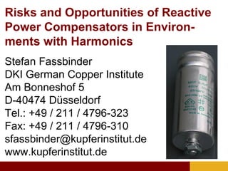 Risks and Opportunities of Reactive
Power Compensators in Environ-
ments with Harmonics
Stefan Fassbinder
DKI German Copper Institute
Am Bonneshof 5
D-40474 Düsseldorf
Tel.: +49 / 211 / 4796-323
Fax: +49 / 211 / 4796-310
sfassbinder@kupferinstitut.de
www.kupferinstitut.de
 