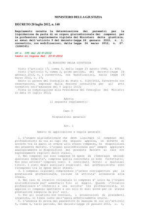 MI ISTERO DELLA GIUSTIZIA

DECRETO 20 luglio 2012, n. 140

Regolamento recante la determinazione      dei   parametri  per  la
liquidazione da parte di un organo giurisdizionale dei compensi per
le professioni regolarmente vigilate dal Ministero della giustizia,
ai sensi dell'articolo 9 del decreto-legge 24 gennaio 2012, n. 1,
convertito, con modificazioni, dalla legge 24 marzo 2012, n. 27.
(12G0161)

GU n. 195 del 22-8-2012
testo in vigore dal: 23-8-2012

                      IL MINISTRO DELLA GIUSTIZIA

  Visto l'articolo 17, comma 3, della legge 23 agosto 1988, n. 400;
  Visto l'articolo 9, comma 2, primo periodo, del decreto-legge 24
gennaio 2012, n. 1 convertito, con modificazioni, dalla legge 24
marzo 2012, n. 27;
  Udito il parere del Consiglio di Stato n. 3126/2012, favorevole con
osservazioni, espresso dalla Sezione consultiva per        gli   atti
normativi nell'adunanza del 5 luglio 2012;
  Vista la comunicazione alla Presidenza del Consiglio dei Ministri
in data 16 luglio 2012;

                                Adotta
                       il seguente regolamento:


                                 Capo I

                         Disposizioni generali


                                 Art. 1

              Ambito di applicazione e regole generali

  1. L'organo giurisdizionale che deve liquidare il compenso dei
professionisti di cui ai capi che seguono applica, in difetto di
accordo tra le parti in ordine allo stesso compenso, le disposizioni
del presente decreto. L'organo giurisdizionale puo' sempre applicare
analogicamente le disposizioni del presente decreto ai casi non
espressamente regolati dallo stesso.
  2. Nei compensi non sono comprese le spese da rimborsare secondo
qualsiasi modalita', compresa quella concordata in modo forfettario.
Non sono altresi' compresi oneri e contributi dovuti a qualsiasi
titolo. I costi degli ausiliari incaricati dal professionista sono
ricompresi tra le spese dello stesso.
  3. I compensi liquidati comprendono l'intero corrispettivo per la
prestazione professionale, incluse le attivita' accessorie alla
stessa.
  4. Nel caso di incarico collegiale il compenso e' unico ma l'organo
giurisdizionale puo' aumentarlo fino al doppio. Quando l'incarico
professionale e' conferito a una societa' tra professionisti, si
applica il compenso spettante a uno solo di essi anche per la stessa
prestazione eseguita da piu' soci.
  5. Per gli incarichi non conclusi, o prosecuzioni di precedenti
incarichi, si tiene conto dell'opera effettivamente svolta.
  6. L'assenza di prova del preventivo di massima di cui all'articolo
9, comma 4, terzo periodo, del decreto-legge 24 gennaio 2012, n. 1,
 