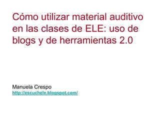 Cómo utilizar material auditivo en las clases de ELE: uso de blogs y de herramientas 2.0 Manuela Crespo http://escuchele.blogspot.com/ 